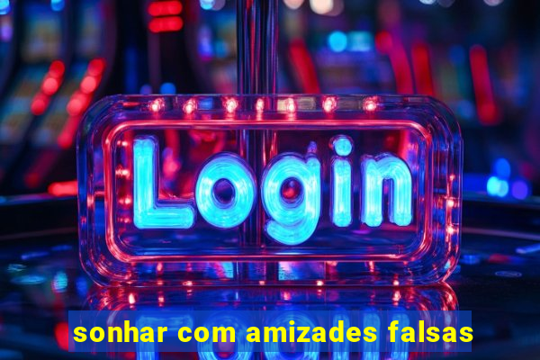 sonhar com amizades falsas